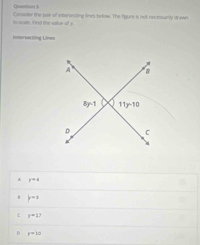 Consader the pair of intersecting lines below. The figure is not necessarily drawn
to scale. Find the value of y.
Intersecting Lines
A y=4
B y=3
C y=17
D y=10