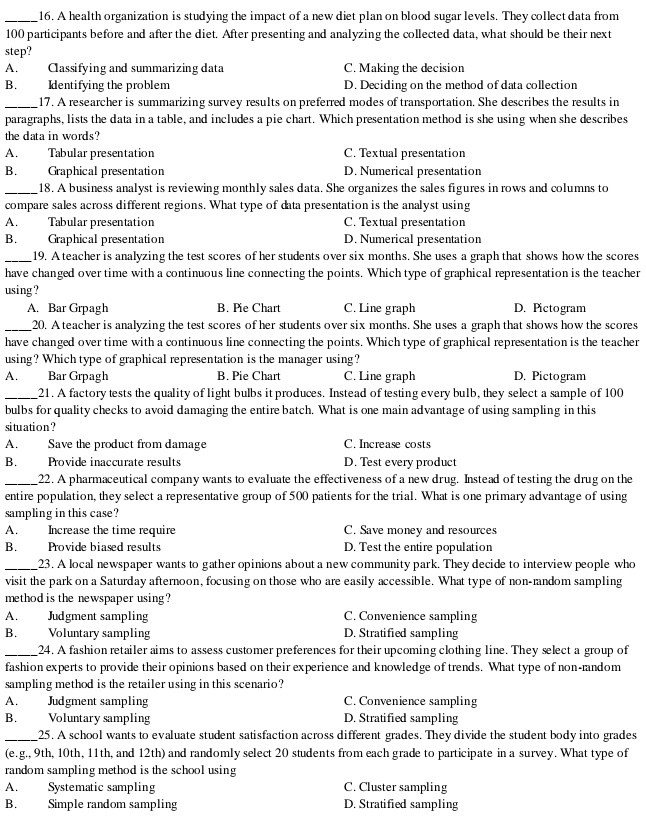 A health organization is studying the impact of a new diet plan on blood sugar levels. They collect data from
100 participants before and after the diet. After presenting and analyzing the collected data, what should be their next
step?
A. Classifying and summarizing data C. Making the decision
B. Identifying the problem D. Deciding on the method of data collection
_17. A researcher is summarizing survey results on preferred modes of transportation. She describes the results in
paragraphs, lists the data in a table, and includes a pie chart. Which presentation method is she using when she describes
the data in words?
A. Tabular presentation C. Textual presentation
B. Graphical presentation D. Numerical presentation
_18. A business analyst is reviewing monthly sales data. She organizes the sales figures in rows and columns to
compare sales across different regions. What type of data presentation is the analyst using
A. Tabular presentation C. Textual presentation
B. Graphical presentation D. Numerical presentation
_19. A teacher is analyzing the test scores of her students over six months. She uses a graph that shows how the scores
have changed over time with a continuous line connecting the points. Which type of graphical representation is the teacher
using ?
A. Bar Grpagh B. Pie Chart C. Line graph D. Pictogram
_20. A teacher is analyzing the test scores of her students over six months. She uses a graph that shows how the scores
have changed over time with a continuous line connecting the points. Which type of graphical representation is the teacher
using? Which type of graphical representation is the manager using?
A. Bar Grpagh B. Pie Chart C. Line graph D. Pictogram
_21. A factory tests the quality of light bulbs it produces. Instead of testing every bulb, they select a sample of 100
bulbs for quality checks to avoid damaging the entire batch. What is one main advantage of using sampling in this
situation ?
A. Save the product from damage C. Increase costs
B. Provide inaccurate results D. Test every product
_22. A pharmaceutical company wants to evaluate the effectiveness of a new drug. Instead of testing the drug on the
entire population, they select a representative group of 500 patients for the trial. What is one primary advantage of using
sampling in this case?
A. Increase the time require C. Save money and resources
B. Provide biased results D. Test the entire population
_23. A local newspaper wants to gather opinions about a new community park. They decide to interview people who
visit the park on a Saturday afternoon, focusing on those who are easily accessible. What type of non-random sampling
method is the newspaper using?
A. Judgment sampling C. Convenience sampling
B. Voluntary sampling D. Stratified sampling
_24. A fashion retailer aims to assess customer preferences for their upcoming clothing line. They select a group of
fashion experts to provide their opinions based on their experience and knowledge of trends. What type of non-random
sampling method is the retailer using in this scenario?
A. Judgment sampling C. Convenience sampling
B. Voluntary sampling D. Stratified sampling
_25. A school wants to evaluate student satisfaction across different grades. They divide the student body into grades
(e.g., 9th, 10th, 11th, and 12th) and randomly select 20 students from each grade to participate in a survey. What type of
random sampling method is the school using
A. Systematic sampling C. Cluster sampling
B. Simple random sampling D. Stratified sampling