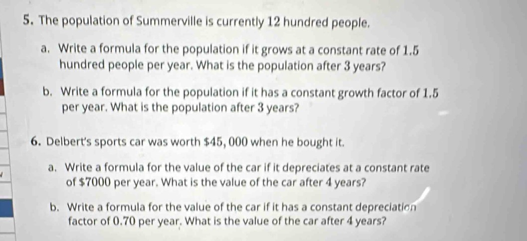 The population of Summerville is currently 12 hundred people. 
a. Write a formula for the population if it grows at a constant rate of 1.5
hundred people per year. What is the population after 3 years? 
b. Write a formula for the population if it has a constant growth factor of 1.5
per year. What is the population after 3 years? 
6. Delbert's sports car was worth $45, 000 when he bought it. 
a. Write a formula for the value of the car if it depreciates at a constant rate 
of $7000 per year. What is the value of the car after 4 years? 
b. Write a formula for the value of the car if it has a constant depreciation 
factor of 0.70 per year. What is the value of the car after 4 years?