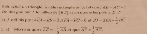 Soit ABC un triangle isocèle rectangle en A tel que : AB=AC=1
On désigne par / le milieu de [ BC ] et on donne les points E, F
et / définis par : 4overline EA-overline EB=overline O:2overline FA+overline FC=vector 0 et overline BJ=2overline BA- 1/2 overline BC
1. a) Montrer que : overline AE=- 1/3 overline AB et que overline AF= 1/3 overline AC.