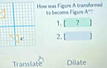 How was Figure A transformed
to become Fígure A''
1. [ ？ ]
2.[ ]
Translate Dilate