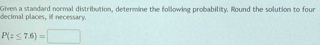Given a standard normal distribution, determine the following probability. Round the solution to four 
decimal places, if necessary.
P(z≤ 7.6)=□
