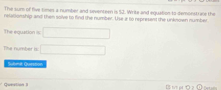 The sum of five times a number and seventeen is 52. Write and equation to demonstrate the 
relationship and then solve to find the number. Use x to represent the unknown number. 
The equation is: □ 
The number is: □ 
Submit Question 
Question 3 □ 1/1 pt つ 2 (1) Details