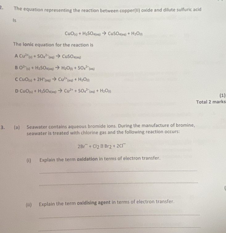 The equation representing the reaction between copper(II) oxide and dilute sulfuric acid
Is
CuO_(s)+H_2SO_4(aq)to CuSO_4(aq)+H_2O_(l)
The lonic equation for the reaction is
A Cu^(2+)(s)+SO_4^((2-)(aq)to CuSO_4)(aq)
B O^(2-)_(s)^2-+H_2 SO_4(aq)+)+SO_4^((2-)(aq)
C CuO_(s))+2H^+_(aq)to Cu^(2+)_(aq)+H_2O(l)
D CuO_(s)+H_2SO_4(aq)to Cu^(2+)+SO_4^((2-)(aq)+H_2)O(l)
(1)
Total 2 marks
3. (a) Seawater contains aqueous bromide ions. During the manufacture of bromine,
seawater is treated with chlorine gas and the following reaction occurs:
2Br^-+Cl_2□ Br_2+2Cl^-
(i) Explain the term oxidation in terms of electron transfer.
_
_
(ii) Explain the term oxidising agent in terms of electron transfer.
_
_