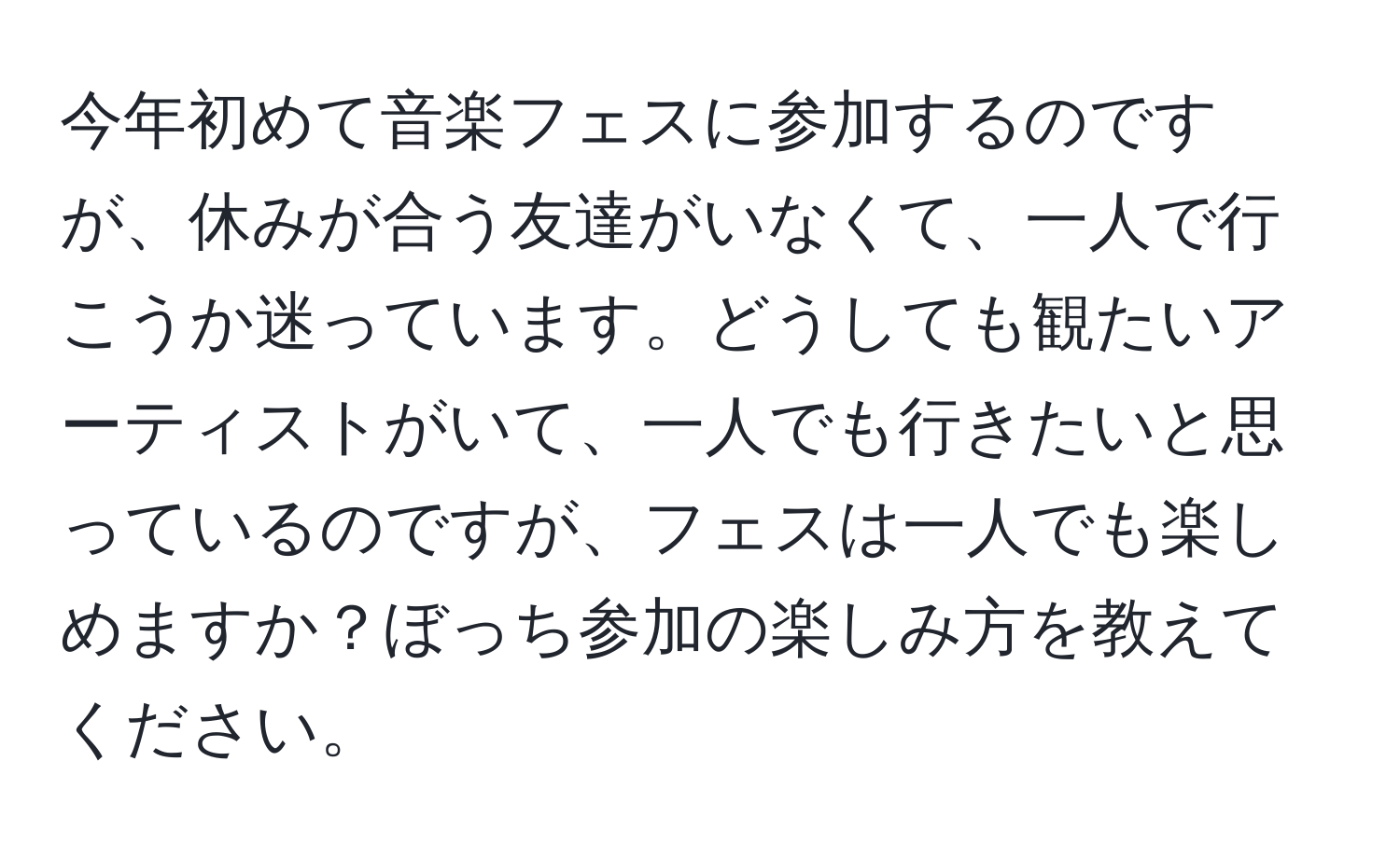 今年初めて音楽フェスに参加するのですが、休みが合う友達がいなくて、一人で行こうか迷っています。どうしても観たいアーティストがいて、一人でも行きたいと思っているのですが、フェスは一人でも楽しめますか？ぼっち参加の楽しみ方を教えてください。