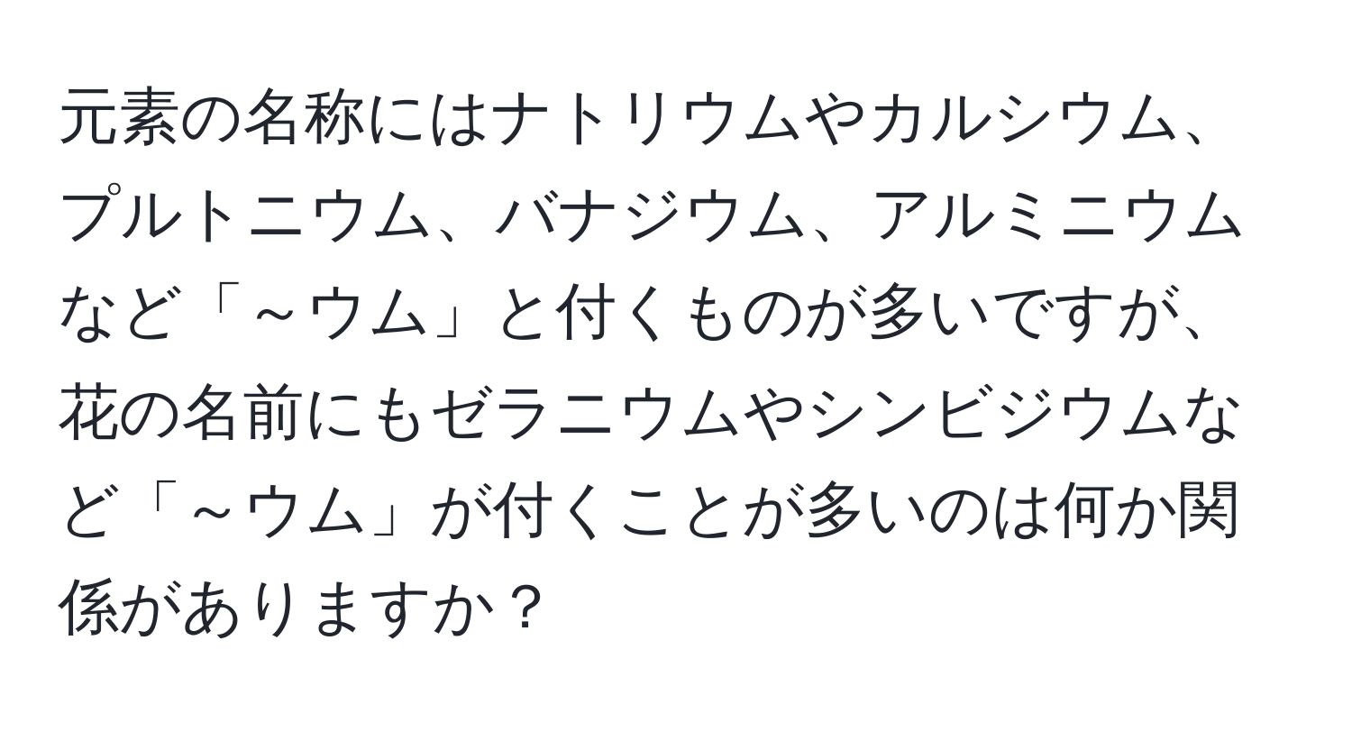 元素の名称にはナトリウムやカルシウム、プルトニウム、バナジウム、アルミニウムなど「～ウム」と付くものが多いですが、花の名前にもゼラニウムやシンビジウムなど「～ウム」が付くことが多いのは何か関係がありますか？