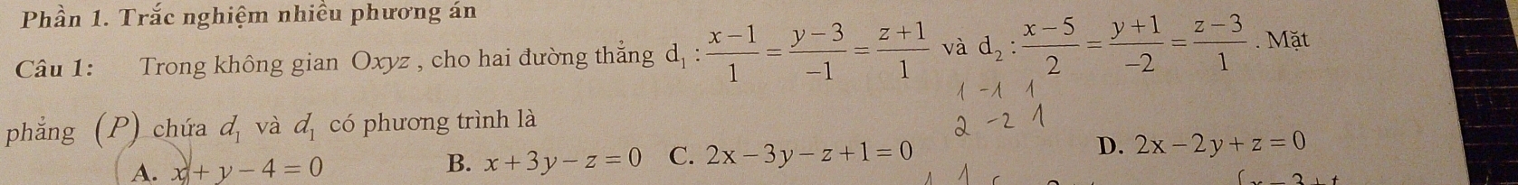 Phần 1. Trắc nghiệm nhiều phương án
Câu 1: Trong không gian Oxyz , cho hai đường thắng d_1: (x-1)/1 = (y-3)/-1 = (z+1)/1  và d_2: (x-5)/2 = (y+1)/-2 = (z-3)/1 . Mặt
phẳng (P) chứa d_1 và d_1 có phương trình là
A. x+y-4=0
B. x+3y-z=0 C. 2x-3y-z+1=0 D. 2x-2y+z=0