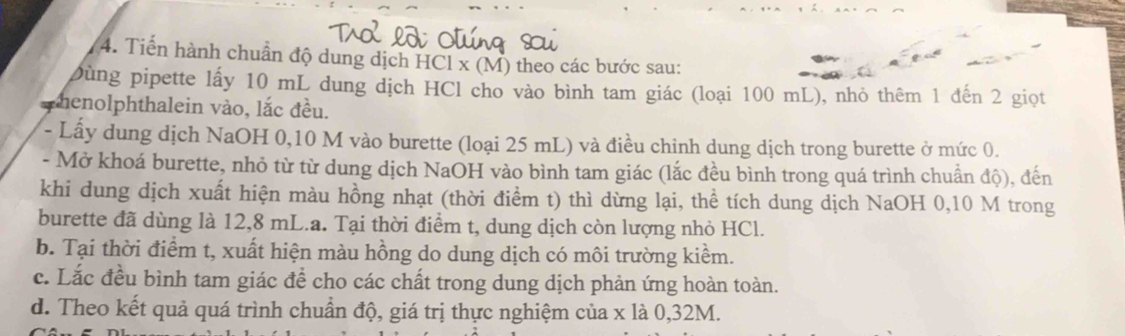 Tiến hành chuẩn độ dung dịch HCl x (M) theo các bước sau:
Dùng pipette lấy 10 mL dung dịch HCl cho vào bình tam giác (loại 100 mL), nhỏ thêm 1 đến 2 giọt
phenolphthalein vào, lắc đều.
- Lấy dung dịch NaOH 0, 10 M vào burette (loại 25 mL) và điều chinh dung dịch trong burette ở mức 0.
- Mở khoá burette, nhỏ từ từ dung dịch NaOH vào bình tam giác (lắc đều bình trong quá trình chuẩn độ), đến
khi dung dịch xuất hiện màu hồng nhạt (thời điểm t) thì dừng lại, thể tích dung dịch NaOH 0,10 M trong
burette đã dùng là 12,8 mL.a. Tại thời điểm t, dung dịch còn lượng nhỏ HCl.
b. Tại thời điểm t, xuất hiện màu hồng do dung dịch có môi trường kiểm.
c. Lắc đều bình tam giác để cho các chất trong dung dịch phản ứng hoàn toàn.
d. Theo kết quả quá trình chuẩn độ, giá trị thực nghiệm của x là 0, 32M.