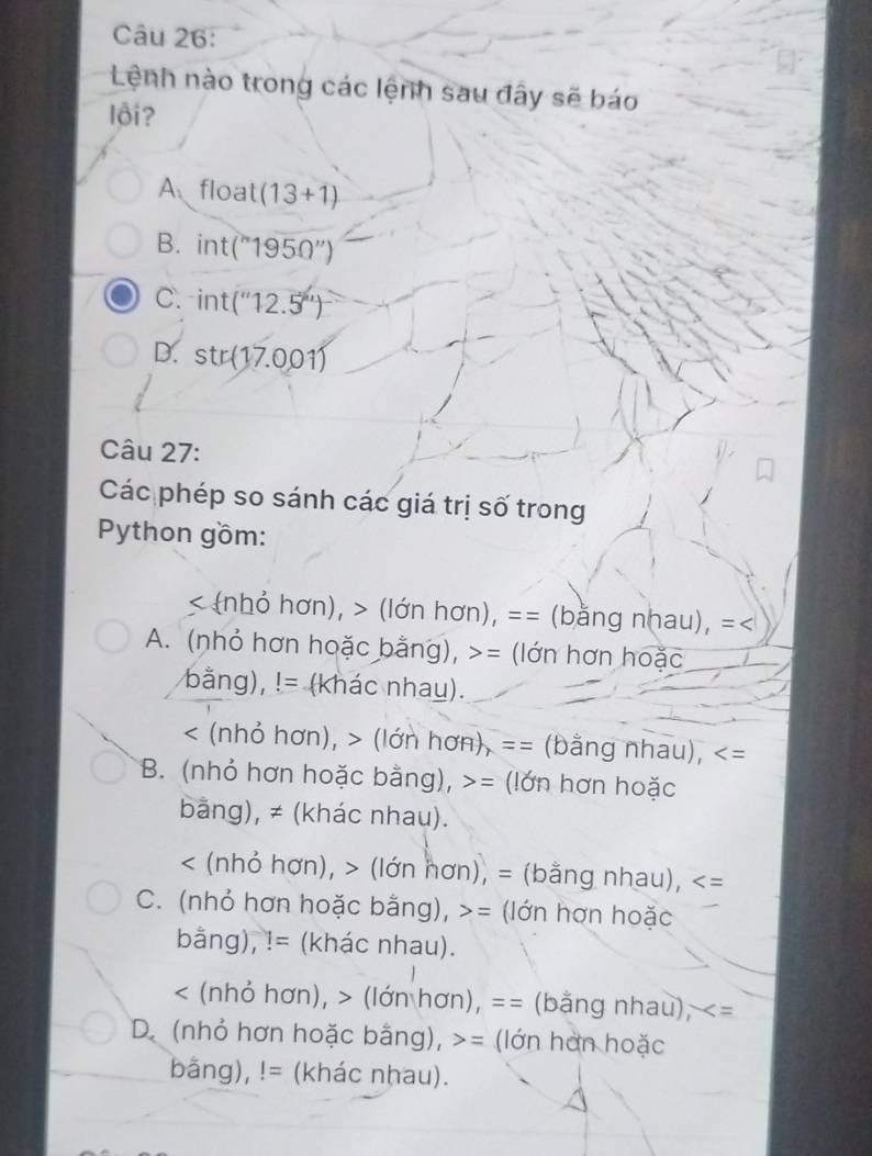 Lệnh nào trong các lệnh sau đây sẽ báo
lội ?
A float(13+1)
B. int(^n1950'')
C. int(''12.5'')
D. str(17.001)
Câu 27:
Các phép so sánh các giá trị số trong
Python gồm:
< nhỏ hơn), > (lớn hơn), == (bằng nhau), =<
A. (nhỏ hơn hoặc bằng), >= (lớn hơn hoặc
bằng),!= (khác nhau).
< (nhỏ hơn),  (lớn hơn), == (bằng nhau),
B. (nhỏ hơn hoặc bằng), >= (lớn hơn hoặc
bằng), ≠ (khác nhau).
< (nhỏ hợn), > (lớn hơn), = (bằng nhau),
C. (nhỏ hơn hoặc bằng), > = : lớn hơn hoặc
bằng), != (khác nhau).
< (nhỏ hơn), > (lớn hơn), == (bằng nhau),
D. (nhỏ hơn hoặc bằng), = (lớn hơn hoặc
bãng),!= (khác nhau).