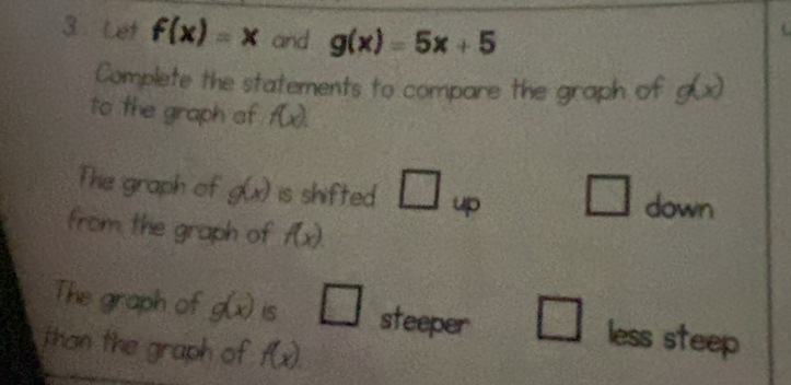 Let f(x)=x and g(x)=5x+5
Complete the statements to compare the graph of g(x)
to the graph of f(x). 
The graph of g(x) is shifted □ _up □ down 
from the graph of f(x). 
The graph of g(x) is □ steeper □ less steep 
than the graph of f(x).