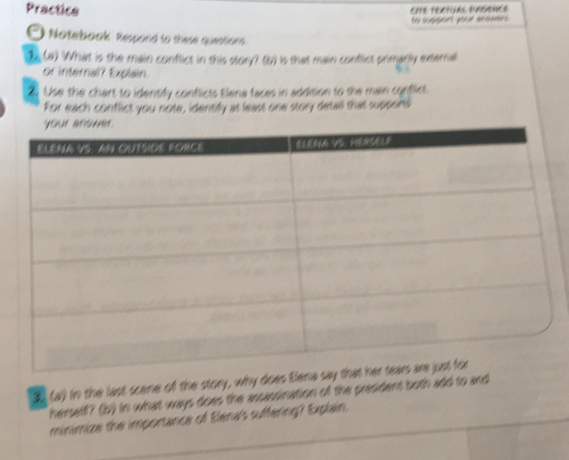 Practice 
te scpents yeau mmes 
Notebook Respond to these questions. 
2 (a) What is the main conflict in this story? (b) is that main conflict primarly externall 
or internal? Explain. 
2 Use the chart to identify conflicts Elena faces in addition to the main conflict. 
For each conflict you note, identify at least one story detall that suppons 
3 (a) in the last scee of the story, why does Elena 
herself? (b) in what ways does the assassination of the president both add to and 
minimize the importance of Elena's suffering? Explain.
