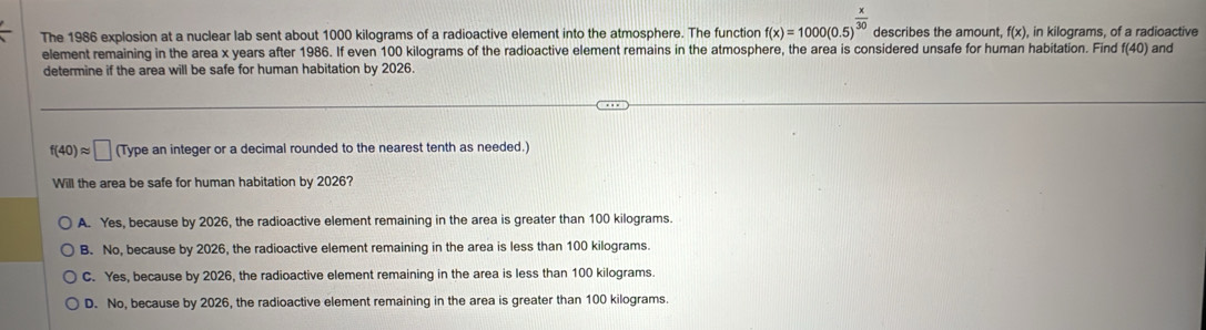 The 1986 explosion at a nuclear lab sent about 1000 kilograms of a radioactive element into the atmosphere. The function f(x)=1000(0.5)^ x/30  describes the amount, f(x) , in kilograms, of a radioactive
element remaining in the area x years after 1986. If even 100 kilograms of the radioactive element remains in the atmosphere, the area is considered unsafe for human habitation. Find f(40) and
determine if the area will be safe for human habitation by 2026.
f(40)approx □ (1) ype an integer or a decimal rounded to the nearest tenth as needed.
Will the area be safe for human habitation by 2026?
A. Yes, because by 2026, the radioactive element remaining in the area is greater than 100 kilograms.
B. No, because by 2026, the radioactive element remaining in the area is less than 100 kilograms.
C. Yes, because by 2026, the radioactive element remaining in the area is less than 100 kilograms.
D. No, because by 2026, the radioactive element remaining in the area is greater than 100 kilograms.