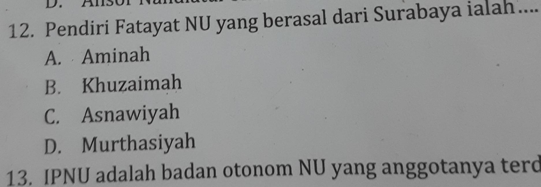 AIs
12. Pendiri Fatayat NU yang berasal dari Surabaya ialah ....
A. Aminah
B. Khuzaimah
C. Asnawiyah
D. Murthasiyah
13. IPNU adalah badan otonom NU yang anggotanya terd