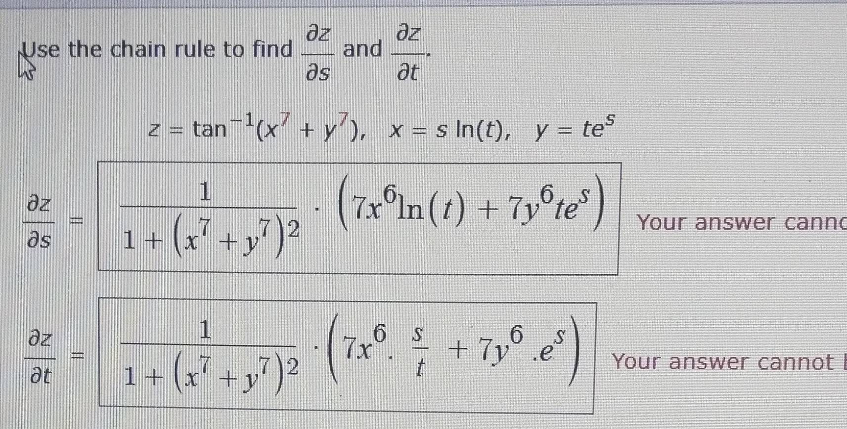 Use the chain rule to find  partial z/partial s  and  partial z/partial t ·
z=tan^(-1)(x^7+y^7), x=sin (t), y=te^5
 partial z/partial s =frac 11+(x^7+y^7)^2· (7x^6ln (t)+7y^6te^5) Your answer cannd
 partial z/partial t = frac 11+(x^7+y^7)^2· (7x^6·  s/t +7y^6· e^s) Your answer cannot I