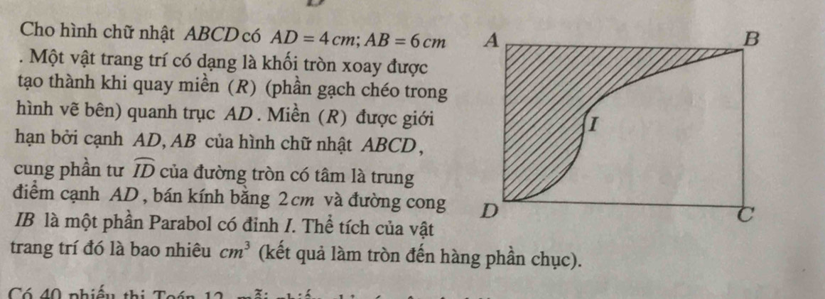 Cho hình chữ nhật ABCD có AD=4cm; AB=6cm. Một vật trang trí có dạng là khối tròn xoay được 
tạo thành khi quay miền (R) (phần gạch chéo trong 
hình vẽ bên) quanh trục AD. Miền (R) được giới 
hạn bởi cạnh AD, AB của hình chữ nhật ABCD, 
cung phần tư widehat ID của đường tròn có tâm là trung 
điểm cạnh AD, bán kính bằng 2cm và đường cong 
IB là một phần Parabol có đinh I. Thể tích của vật 
trang trí đó là bao nhiêu cm^3 (kết quả làm tròn đến hàng phần chục). 
Có 40 phiếu thị Toán