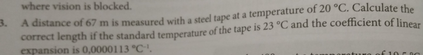 where vision is blocked. 
3. A distance of 67 m is measured with a steel tape at a temperature of 20°C. Calculate the 
correct length if the standard temperature of the tape is 23°C and the coefficient of linear 
expansion is 0.0000113°C^(-1).