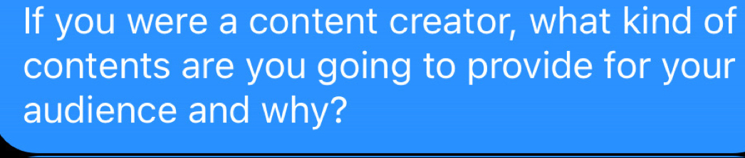 If you were a content creator, what kind of 
contents are you going to provide for your 
audience and why?