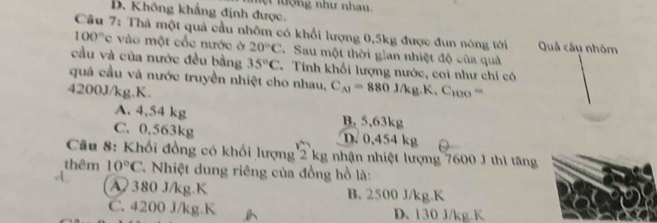 ệ lu ợng như nhau.
D. Không khẳng định được.
Câu 7: Thả một quả cầu nhôm có khổi lượng 0, 5kg được đun nóng tới Quả cầu nhóm
100°c vào một cốc nước ở 20°C 7 Sau một thời gian nhiệt độ của quả
cầu và của nước đều bằng 35°C Tính khổi lượng nước, coi như chỉ có
quả cầu và nước truyền nhiệt cho nhau, C_AI=880J/kg.K, C_100=
4200J/kg.K.
A. 4,54 kg B. 5,63kg
C. 0,563kg D. 0,454 kg
Cầu 8: Khối đồng có khối lượng 2 kg nhận nhiệt lượng 7600 J thì tăng
thêm 10°C * Nhiệt dung riêng của đồng hồ là:
A 380 J/kg. K B. 2500 J/kg. K
C. 4200 J/kg. K D. 130 J/kg. K