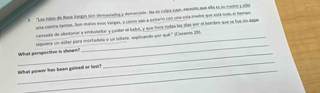 "Los hijos de Rosa Vargas son demasiados y demasiado. No es culpa suya, excepto que ella es su madre y sólo 
una contra tantos. Son malos esos Vargas, y cómo van a evitario con una sola madre que está todo el tiempo 
cansada de abotonar y embotellar y cuidar al bebé, y que llora todos los gías por el hombre que se fue sin dejar 
_ 
siquiera un dólar para mortadela o un billete. explicando por qué.' (Cisneros 29). 
What perspective is shown?_ 
_ 
What power has been gained or lost?