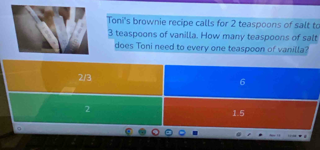 Toni's brownie recipe calls for 2 teaspoons of salt to
3 teaspoons of vanilla. How many teaspoons of salt
does Toni need to every one teaspoon of vanilla?
2/3
6
2 1.5
Npw T5 12:08