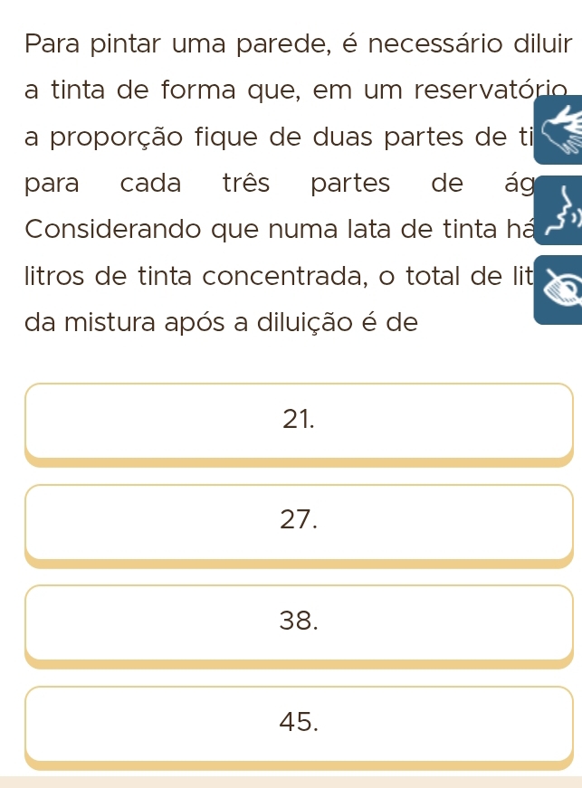 Para pintar uma parede, é necessário diluir
a tinta de forma que, em um reservatório
a proporção fique de duas partes de ti
para cada três partes de ág
Considerando que numa lata de tinta há
litros de tinta concentrada, o total de lit
da mistura após a diluição é de
21.
27.
38.
45.