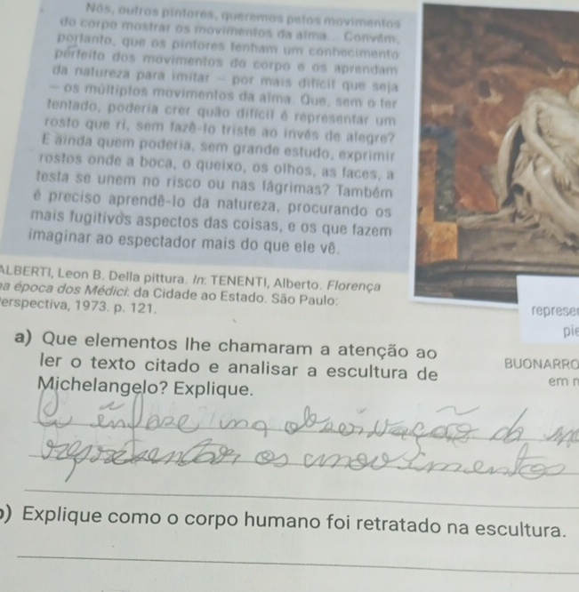 Nós, outros pintores, queremos petos movimentos 
do corpo mostrar os movimentos da alma... Convlm. 
portanto, que os pintores tenham um conhecimento 
perfeito dos movimentos do corpo e os aprendam 
da natureza para imitar - por mais difícif que seja 
— os múltíplos movimentos da alma. Que, sem o ter 
tentado, poderia crer quão difícil é representar um 
rosto que ri, sem fazê-to triste ao invés de alegre? 
E ainda quem poderia, sem grande estudo, exprimir 
rostos onde a boca, o queixo, os olhos, as faces, a 
testa se unem no risco ou nas lágrimas? Também 
é preciso aprendê-lo da natureza, procurando os 
mais fugitivos aspectos das coisas, e os que fazem 
imaginar ao espectador mais do que ele vê. 
ALBERTI, Leon B. Della pittura. /n: TENENTI, Alberto. Florença 
na época dos Médici: da Cidade ao Estado. São Paulo: 
erspectiva, 1973. p. 121. represe 
pie 
a) Que elementos lhe chamaram a atenção ao BUONARRO 
ler o texto citado e analisar a escultura de em r 
Michelangelo? Explique. 
_ 
_ 
_ 
_ 
) Explique como o corpo humano foi retratado na escultura. 
_