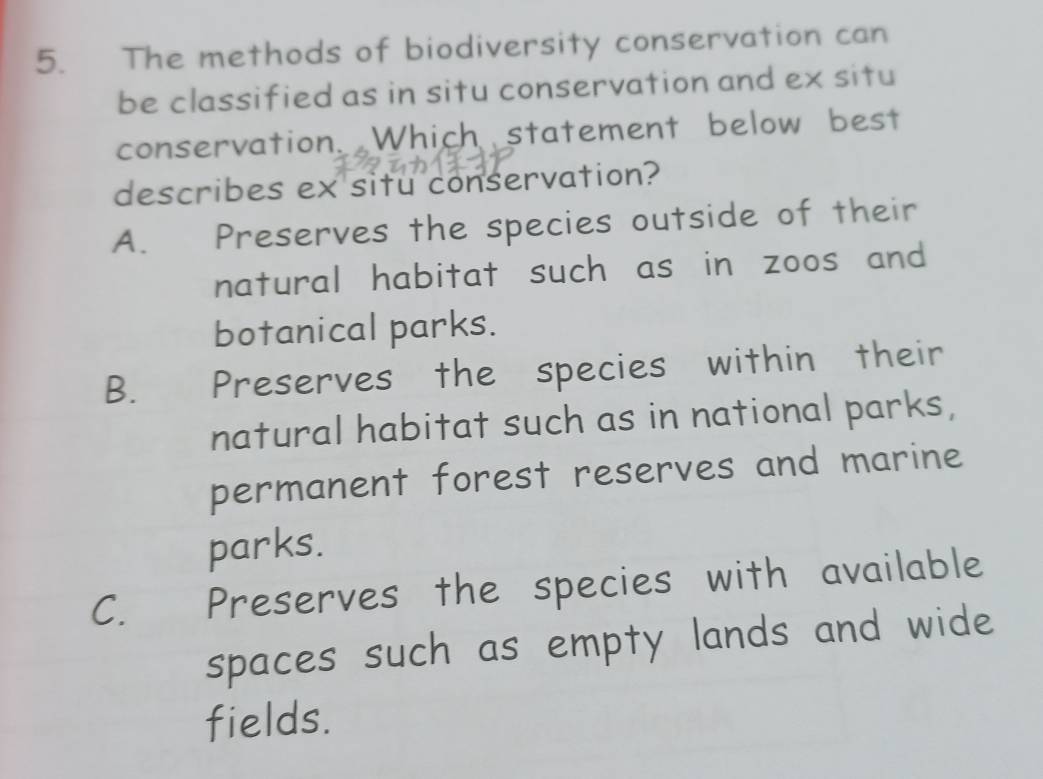 The methods of biodiversity conservation can
be classified as in situ conservation and ex situ
conservation. Which statement below best
describes ex situ conservation?
A. Preserves the species outside of their
natural habitat such as in zoos and
botanical parks.
B.£ Preserves the species within their
natural habitat such as in national parks,
permanent forest reserves and marine
parks.
C. Preserves the species with available
spaces such as empty lands and wide 
fields.