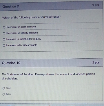 Which of the following is not a source of funds?
Decreases in asset accounts
Decreases in liability accounts
Increases in shareholder's equity
Increases in liability accounts
Question 10 1 pts
The Statement of Retained Earnings shows the amount of dividends paid to
shareholders.
True
False