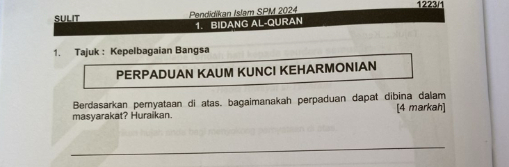 1223/1 
sULIt Pendidikan Islam SPM 2024 
1. BIDANG AL-QURAN 
1. Tajuk : Kepelbagaian Bangsa 
PERPADUAN KAUM KUNCI KEHARMONIAN 
Berdasarkan pernyataan di atas. bagaimanakah perpaduan dapat dibina dalam 
masyarakat? Huraikan. [4 markah] 
_