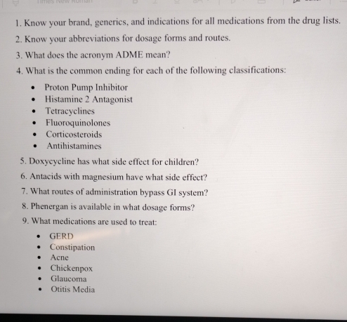 Know your brand, generics, and indications for all medications from the drug lists.
2. Know your abbreviations for dosage forms and routes.
3. What does the acronym ADME mean?
4. What is the common ending for each of the following classifications:
Proton Pump Inhibitor
Histamine 2 Antagonist
Tetracyclines
Fluoroquinolones
Corticosteroids
Antihistamines
5. Doxycycline has what side effect for children?
6. Antacids with magnesium have what side effect?
7. What routes of administration bypass GI system?
8. Phenergan is available in what dosage forms?
9. What medications are used to treat:
GERD
Constipation
Acne
Chickenpox
Glaucoma
Otitis Media