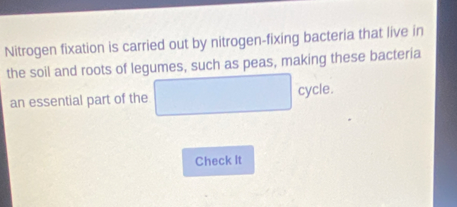 Nitrogen fixation is carried out by nitrogen-fixing bacteria that live in 
the soil and roots of legumes, such as peas, making these bacteria 
an essential part of the □  □ □  cycle. 
Check It