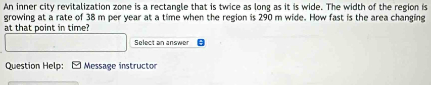 An inner city revitalization zone is a rectangle that is twice as long as it is wide. The width of the region is 
growing at a rate of 38 m per year at a time when the region is 290 m wide. How fast is the area changing 
at that point in time? 
Select an answer 
Question Help: N Message instructor