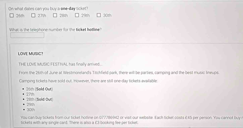 On what dates can you buy a one-day ticket?
26th 27th 28th 29th 30th
What is the telephone number for the ticket hotline?
LOVE MUSIC?
THE LOVE MUSIC FESTIVAL has finally arrived...
From the 26th of June at Westmoreland's Titchfield park, there will be parties, camping and the best music lineups.
Camping tickets have sold out. However, there are still one-day tickets available:
26th (Sold Out)
27th
28th (Sold Out)
29th
30th
You can buy tickets from our ticket hotline on 077786942 or visit our website. Each ticket costs £45 per person. You cannot buy r
tickets with any single card. There is also a £3 booking fee per ticket.