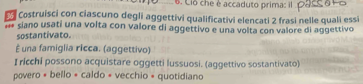 Ció che è accaduto prima: il
% Costruisci con ciascuno degli aggettivi qualificativi elencati 2 frasi nelle quali essi 
... siano usati una volta con valore di aggettivo e una volta con valore di aggettivo 
sostantivato. 
È una famiglia ricca. (aggettivo) 
I ricchi possono acquistare oggetti lussuosi. (aggettivo sostantivato) 
povero • bello « caldo • vecchio • quotidiano