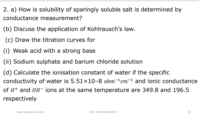 How is solubility of sparingly soluble salt is determined by 
conductance measurement? 
(b) Discuss the application of Kohlrausch’s law. 
(c) Draw the titration curves for 
(i) Weak acid with a strong base 
(ii) Sodium sulphate and barium chloride solution 
(d) Calculate the ionisation constant of water if the specific 
conductivity of water is 5.51* 10-8ohm^(-1)cm^(-1) and ionic conductance 
of H^+ and OHˉ ions at the same temperature are 349.8 and 196.5
respectively 
Friday, November 01, 2024 HECC ELECTROCHEMISTRY 94