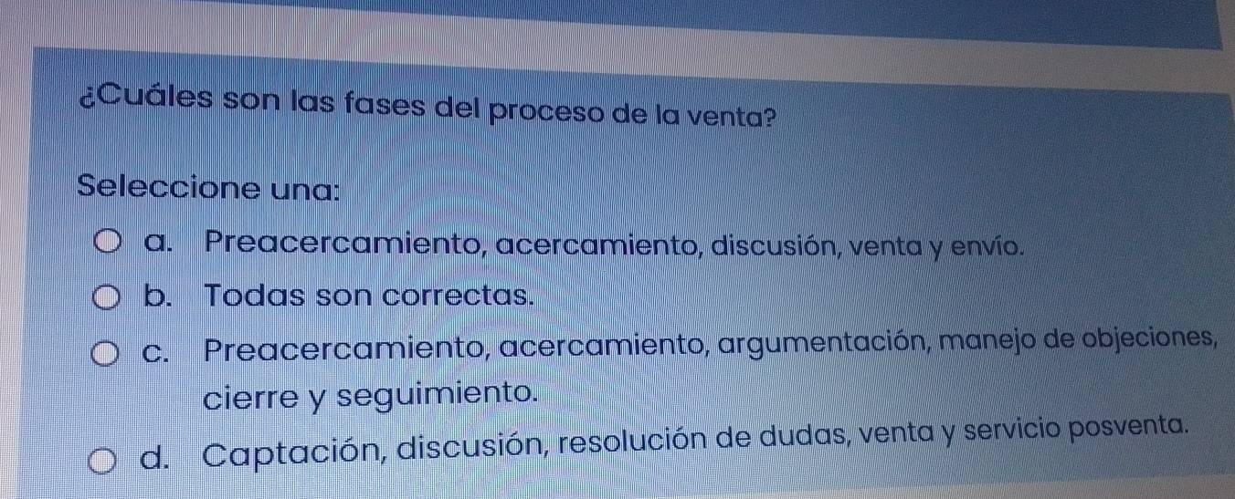 ¿Cuáles son las fases del proceso de la venta?
Seleccione una:
a. Preacercamiento, acercamiento, discusión, venta y envío.
b. Todas son correctas.
c. Preacercamiento, acercamiento, argumentación, manejo de objeciones,
cierre y seguimiento.
d. Captación, discusión, resolución de dudas, venta y servicio posventa.