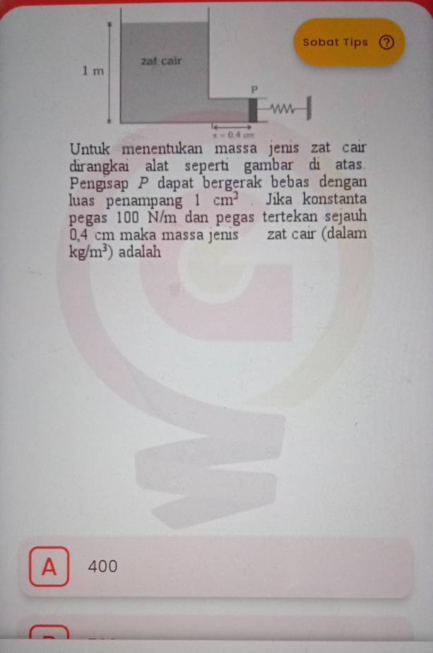 Sobat Tips ②
dirangkai alat seperti gambar di atas.
Pengisap P dapat bergerak bebas dengan
luas penampan 1cm^2 Jika konstanta
pegas 100 N/m dan pegas tertekan sejauh
0,4 cm maka massa jenis zat cair (dalam
kg/m^3) adalah
A 400