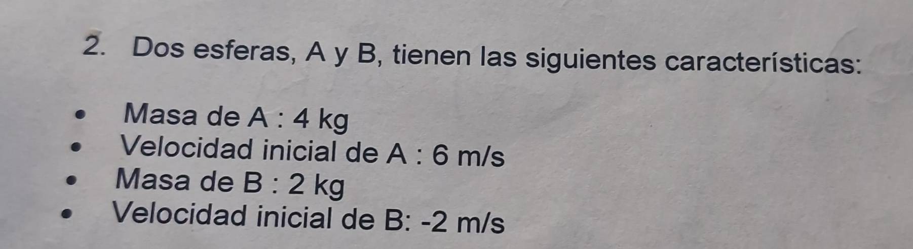 Dos esferas, A y B, tienen las siguientes características: 
Masa de A:4kg
Velocidad inicial de A:6m/s
Masa de B:2kg
Velocidad inicial de B: -2 m/s