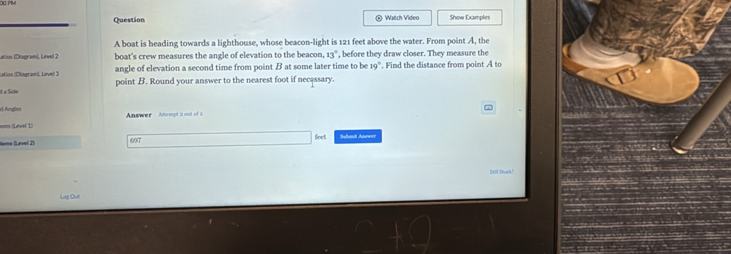 Question ⊙ Watch Video Show Examples 
A boat is heading towards a lighthouse, whose beacon-light is 121 feet above the water. From point A, the 
atios (Diagram), Level 2 boat’s crew measures the angle of elevation to the beacon, 13° , before they draw closer. They measure the 
Latios (Diagram). Level 3 angle of elevation a second time from point B at some later time to be o°. Find the distance from point A to 
point B. Round your answer to the nearest foot if necassary. 
d a Side 
d Angles 
Answer Attempt 2 out of 2 
ers (Level 1) 
Nems (Løvel 2) 697 feet Submit Answer 
Still Stuck? 
Lag Out