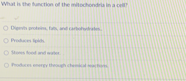 What is the function of the mitochondria in a cell?
Digests proteins, fats, and carbohydrates..
Produces lipids.
Stores food and water.
Produces energy through chemical reactions.