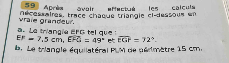 Après avoir effectué les calculs 
nécessaires, trace chaque triangle ci-dessous en 
vraie grandeur. 
a. Le triangle EFG tel que :
EF=7,5cm, widehat EFG=49° et widehat EGF=72°. 
b. Le triangle équilatéral PLM de périmètre 15 cm.