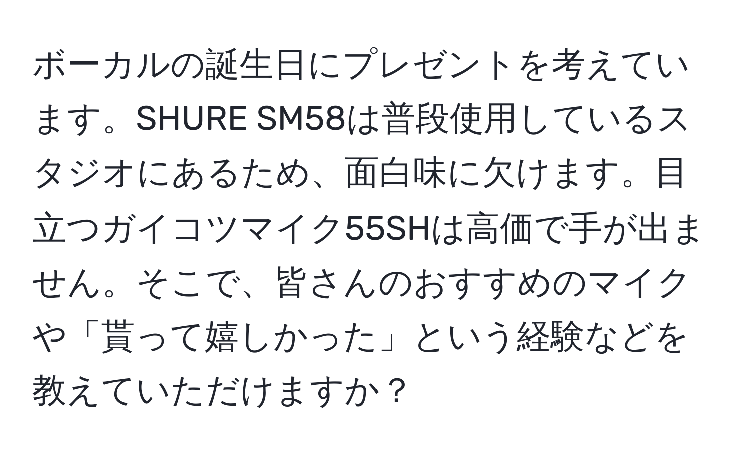 ボーカルの誕生日にプレゼントを考えています。SHURE SM58は普段使用しているスタジオにあるため、面白味に欠けます。目立つガイコツマイク55SHは高価で手が出ません。そこで、皆さんのおすすめのマイクや「貰って嬉しかった」という経験などを教えていただけますか？