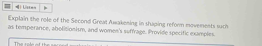 Listen 
Explain the role of the Second Great Awakening in shaping reform movements such 
as temperance, abolitionism, and women’s suffrage. Provide specific examples. 
The role of the s