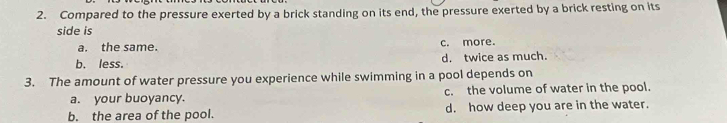 Compared to the pressure exerted by a brick standing on its end, the pressure exerted by a brick resting on its
side is
a. the same. c. more.
b. less. d. twice as much.
3. The amount of water pressure you experience while swimming in a pool depends on
a. your buoyancy. c. the volume of water in the pool.
b. the area of the pool. d. how deep you are in the water.