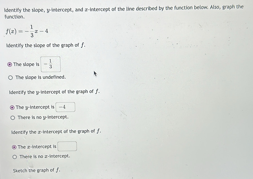 Identify the slope, y-intercept, and x-intercept of the line described by the function below. Also, graph the
function.
f(x)=- 1/3 x-4
Identify the slope of the graph of f.
The slope is - 1/3 
The slope is undefined.
Identify the y-intercept of the graph of f.
The y-intercept is −4
There is no y-intercept.
Identify the x-intercept of the graph of f.
The x-intercept is
There is no x-intercept.
Sketch the graph of f.