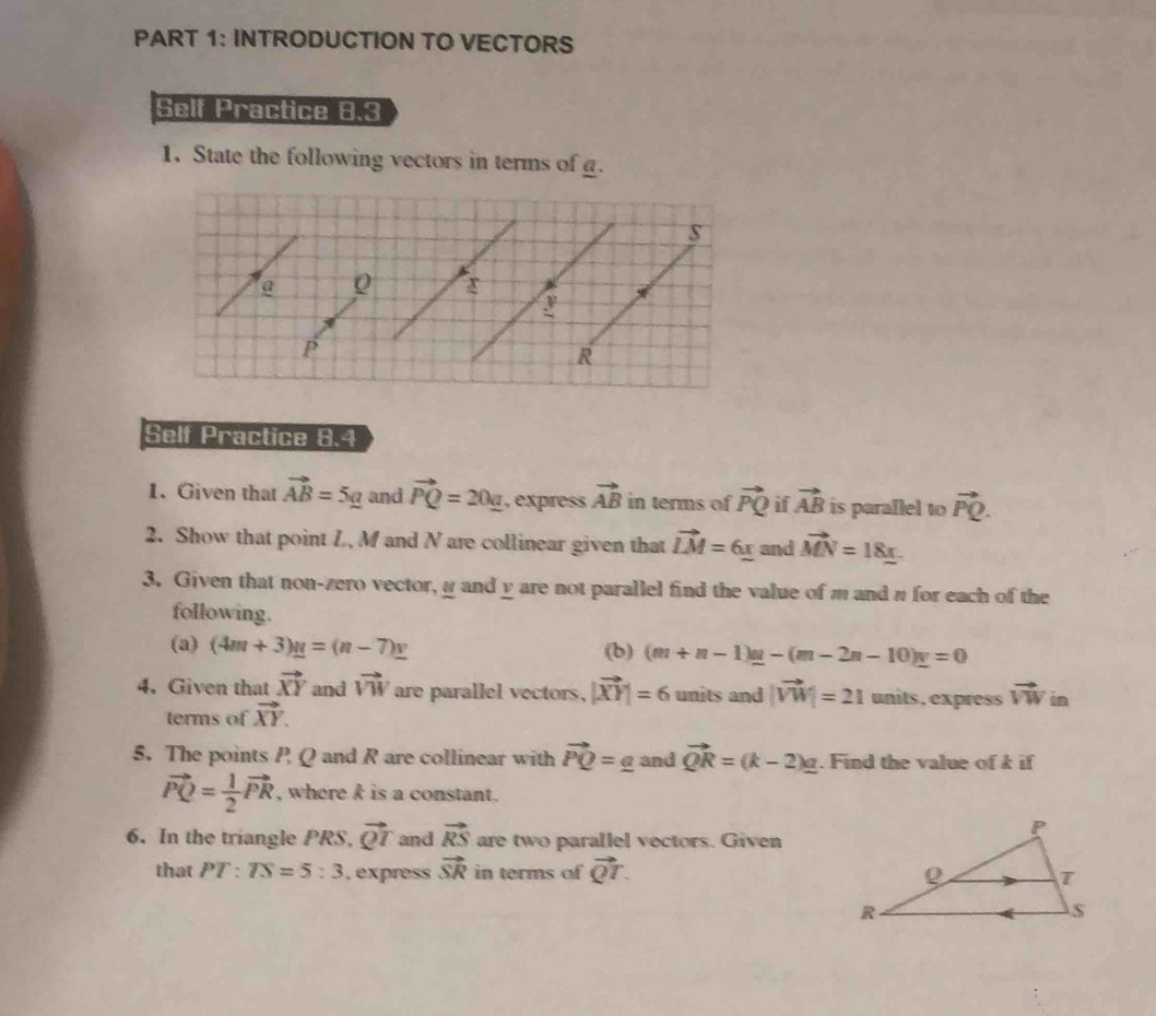 INTRODUCTION TO VECTORS 
Self Practice 8.3 
1. State the following vectors in terms of g. 
Self Practice 8.4 
1. Given that vector AB=5_ g and vector PQ=20_ a , express vector AB in terms of vector PQ if vector AB is parallel to vector PQ. 
2. Show that point L, M and N are collinear given that vector LM=6_ x and vector MN=18_ x
3. Given that non-zero vector, α and y are not parallel find the value of m and π for each of the 
following. 
(a) (4m+3)g=(n-7)_ y (b) (m+n-1)_ u-(m-2n-10)_ u=0
4. Given that vector XY and vector VW are parallel vectors, |vector XY|=6 units and |vector VW|=21 units, express vector VW in 
terms of vector XY. 
5. The points P Q and R are collinear with vector PQ= g and vector QR=(k-2)_ a. Find the value of k if
vector PQ= 1/2 vector PR , where k is a constant. 
6. In the triangle PRS, vector QT and vector RS are two parallel vectors. Given 
that PT:TS=5:3 , express vector SR in terms of vector QT.