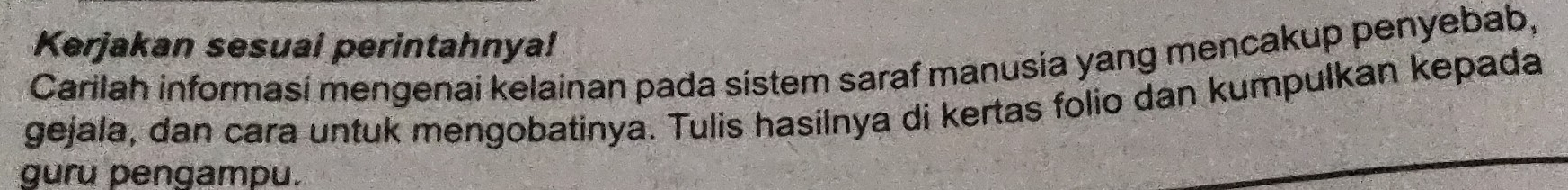 Kerjakan sesuai perintahnya! 
Carilah informasi mengenai kelainan pada sistem saraf manusia yang mencakup penyebab, 
gejala, dan cara untuk mengobatinya. Tulis hasilnya di kertas folio dan kumpulkan kepada 
guru pengampu.