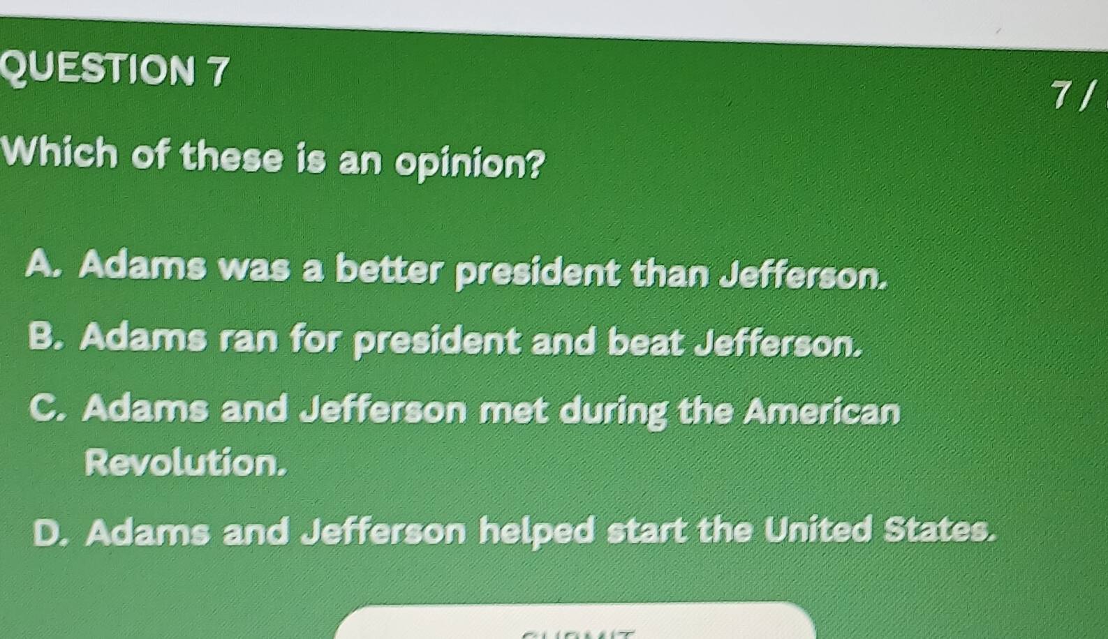 Which of these is an opinion?
A. Adams was a better president than Jefferson.
B. Adams ran for president and beat Jefferson.
C. Adams and Jefferson met during the American
Revolution.
D. Adams and Jefferson helped start the United States.