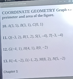 COORDINATE GEOMETRY Graph . 
perimeter and area of the figure. 
10. A(3,5), B(3,1), C(0,1)
11. Q(-3,2), R(1,2), S(1,-4), T(-3,-4)
12. G(-4,1), H(4,1), I(0,-2)
13. K(-4,-2), L(-1,2), M(8,2), N(5,-2)
Chapter 1