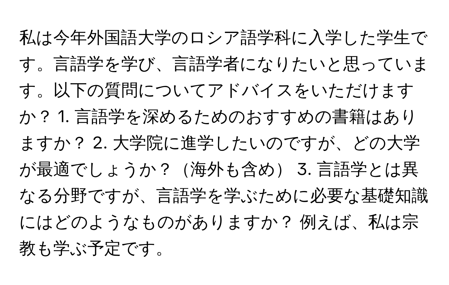 私は今年外国語大学のロシア語学科に入学した学生です。言語学を学び、言語学者になりたいと思っています。以下の質問についてアドバイスをいただけますか？ 1. 言語学を深めるためのおすすめの書籍はありますか？ 2. 大学院に進学したいのですが、どの大学が最適でしょうか？海外も含め 3. 言語学とは異なる分野ですが、言語学を学ぶために必要な基礎知識にはどのようなものがありますか？ 例えば、私は宗教も学ぶ予定です。